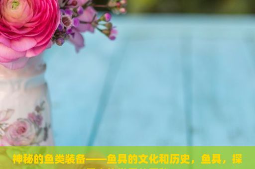 神秘的鱼类装备——鱼具的文化和历史，鱼具，探索水族世界的奥秘