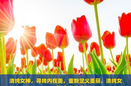 清纯女神，寻找内在美，重新定义美丽，清纯女神，一种永恒的魅力