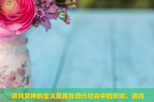  清纯女神的定义及其在现代社会中的影响，清纯女神的魅力之源