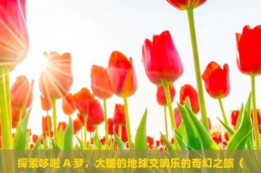 探索哆啦 A 梦，大雄的地球交响乐的奇幻之旅（哆啦A梦，大雄的地球交响乐电影深度解析）