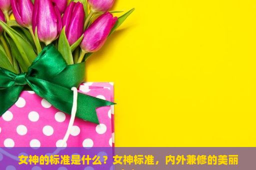 女神的标准是什么？女神标准，内外兼修的美丽定义