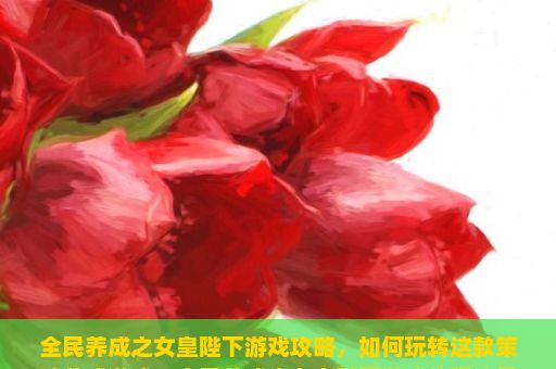 全民养成之女皇陛下游戏攻略，如何玩转这款策略养成游戏？全民养成之女皇陛下游戏的玩法是什么？