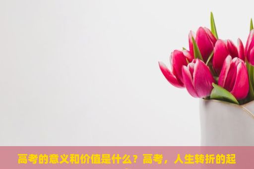 高考的意义和价值是什么？高考，人生转折的起点