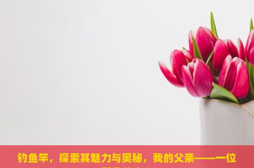 钓鱼竿，探索其魅力与奥秘，我的父亲——一位平凡的渔夫